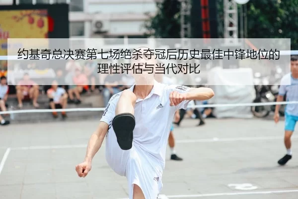 约基奇总决赛第七场绝杀夺冠后历史最佳中锋地位的理性评估与当代对比